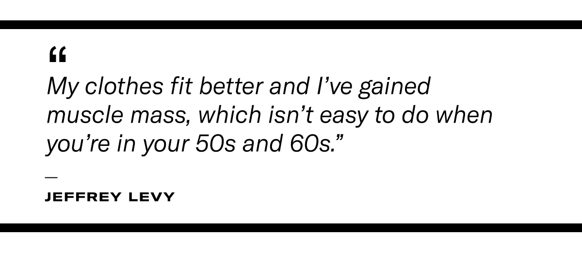 "My clothes fit better and I've gained muscle mass, which isn't easy to do when you're in your 50s and 60s." - Jeffrey Levy