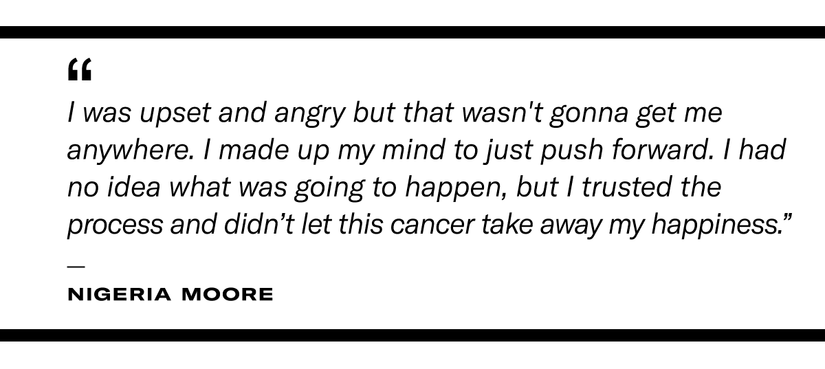 “I was upset and angry, but that wasn't going to get me anywhere. I made up my mind to just push forward. I had no idea what was going to happen, but I trusted the process and didn’t let this cancer take away my happiness.” - Nigeria Moore