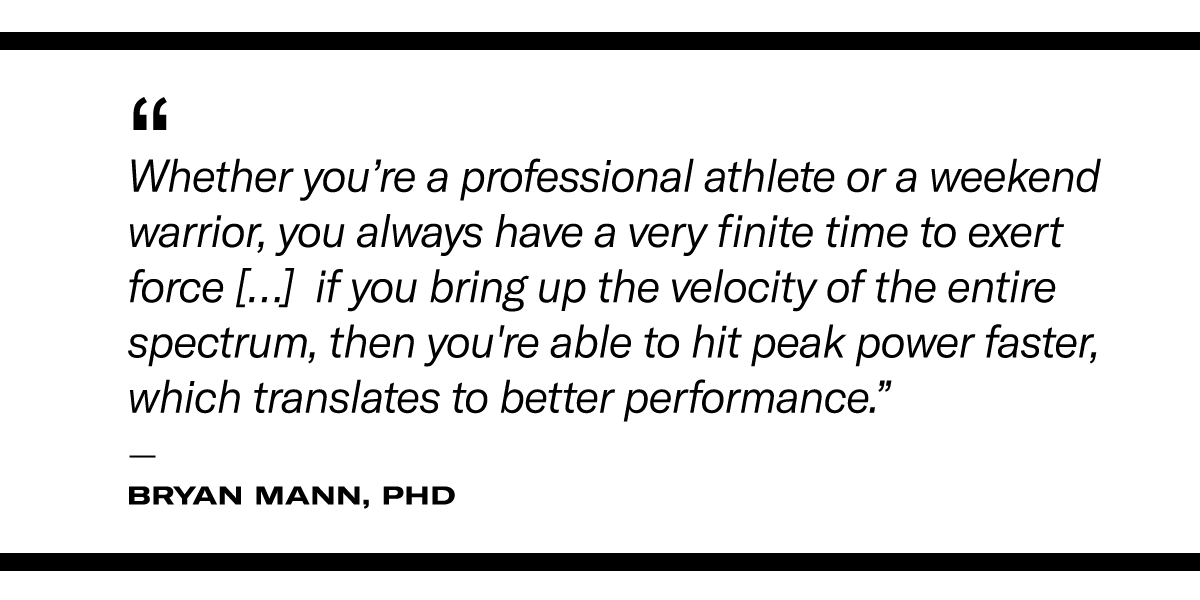 a quote on the benefits of power training: “Whether you’re a professional athlete or a weekend warrior, you always have a very finite time to exert force […] so if you bring up the velocity of the entire spectrum, then you're able to hit peak power faster, which translates to better performance.” - Bryan Mann, PhD