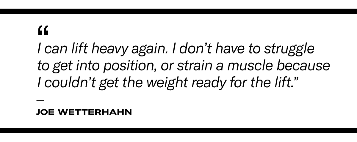"I can lift heavy again. I don’t have to struggle to get into position, or strain a muscle because I couldn’t get the weight ready for the lift." - Joe Wetterhahn