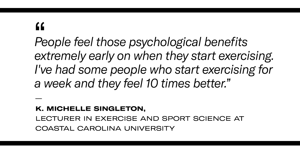 "People feel those psychological benefits extremely early on when they start exercising. I've had some people who start exercising for a week and they feel 10 times better.” - K. Michelle Singleton, lecturer in exercise and sport science at Coastal Carolina University
