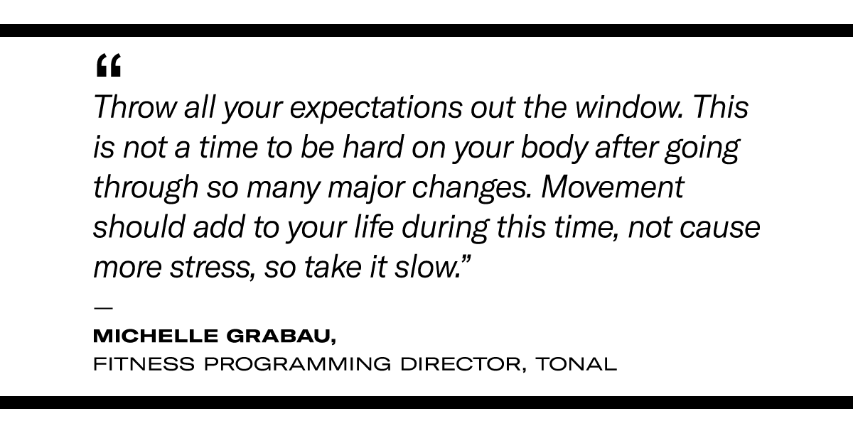 a quote on postpartum exercise: “Throw all your expectations out the window. This is not a time to be hard on your body after going through so many major changes. Movement should add to your life during this time, not cause more stress, so take it slow.” - Michelle Grabau, Fitness Programming Director, Tonal 