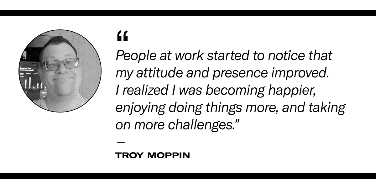 “People at work started to notice that my attitude and presence improved. I realized I was becoming happier, enjoying doing things more, and taking on more challenges.”  - Troy Moppin