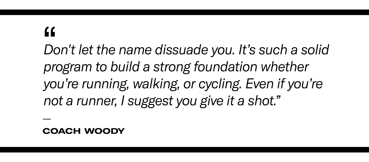 “Don't let the name dissuade you. It’s such a solid program to build a strong foundation whether you’re running, walking, or cycling. Even if you’re not a runner, I suggest you give it a shot.” - Coach Woody 
