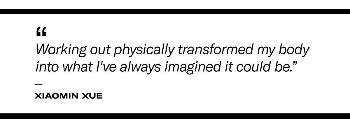 “Working out physically transformed my body into what I've always imagined it could be." - Xiaomin Xue