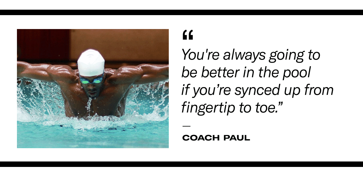 "You're always going to be better in the pool if you're synced up from fingertip to toe." - Coach Paul 