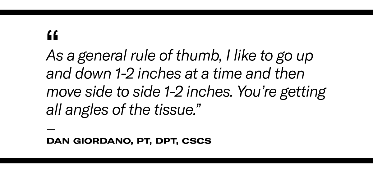 “​As a​ general rule of thumb, I like to go up and down one to two inches at a time and then move side to side one to two inches,” he says. “That way, you’re getting all angles of the tissue.”  - Dan Giordano, PT, DPT, CSCS