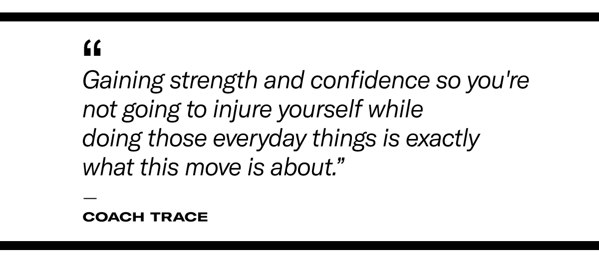 "Gaining strength and confidence so you're not going to injure yourself while doing those everyday things is exactly what this move is about." - Coach Trace