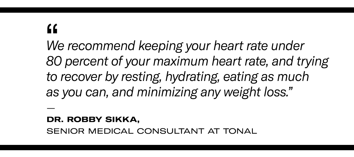 “We recommend keeping your heart rate under 80 percent of your maximum heart rate, and trying to recover by resting, hydrating, eating as much as you can, and minimizing any weight loss.” - Dr. Robby Sikka, Senior Medical Consultant at Tonal
