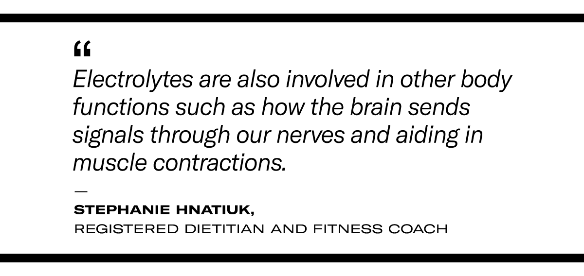 “Electrolytes are also involved in other body functions such as how the brain sends signals through our nerves and aiding in muscle contractions." - Stephanie Hnatiuk, a registered dietitian and fitness coach. 