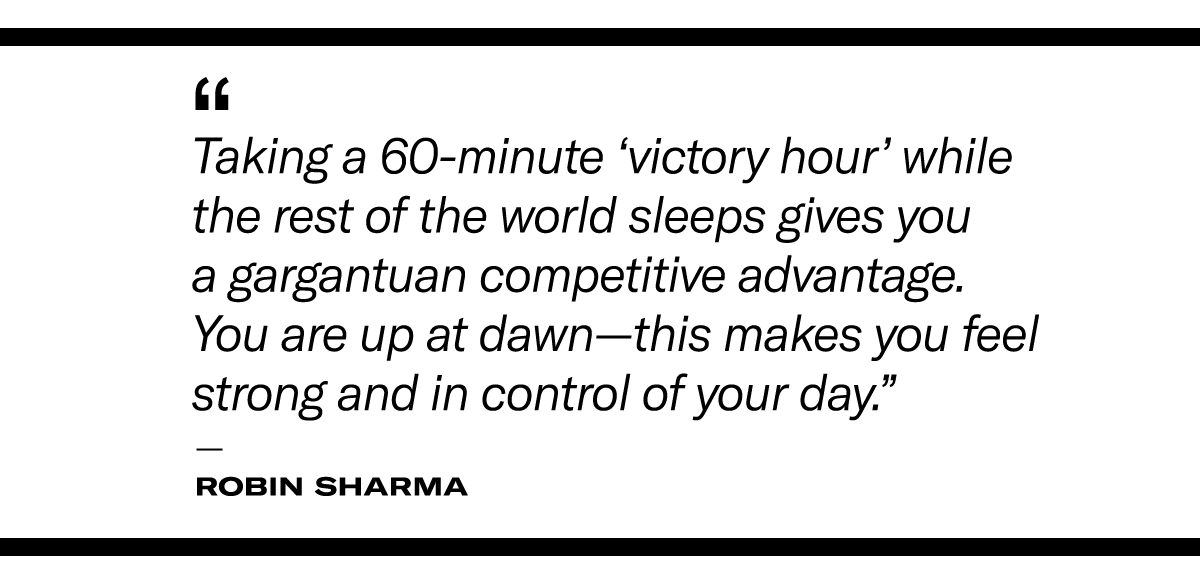  “Taking a 60-minute ‘victory hour’ while the rest of the world sleeps gives you a gargantuan competitive advantage. You are up at dawn—this makes you feel strong and in control of your day.” - Robin Sharma