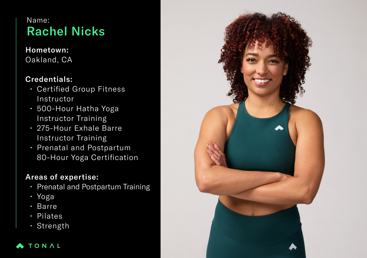 Name: Rachel Nicks
Hometown: Oakland, CA
Credentials:
Certified Group Fitness Instructor 
500-Hour Hatha Yoga Instructor Training
275-Hour Exhale Barre Instructor Training
Prenatal and Postpartum 80-Hour Yoga Certification

Areas of Expertise: 
Prenatal and Postpartum Training
Yoga
Barre
Pilates
Strength
Cardio 
